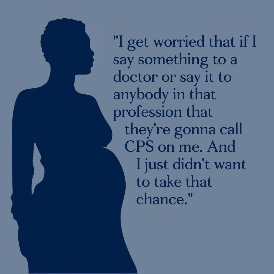 Silhouette of a pregnant black woman saying ""I get worried that if I say something to a doctor or say it to anybody in that profession that        they're gonna call CPS on me. And I just didn't want to take that chance."