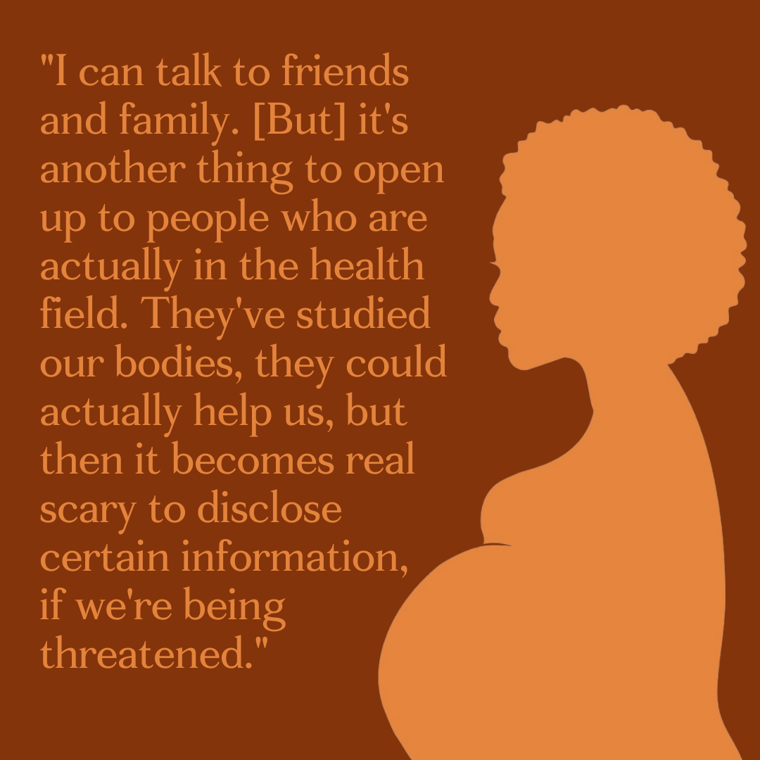 Silhouette of a pregnant black woman saying, "I can talk to friends and family. [But] it's another thing to open up to people who are actually in the health field. They've studied our bodies, they could actually help us, but then it becomes real scary to disclose certain information, if we're being threatened."