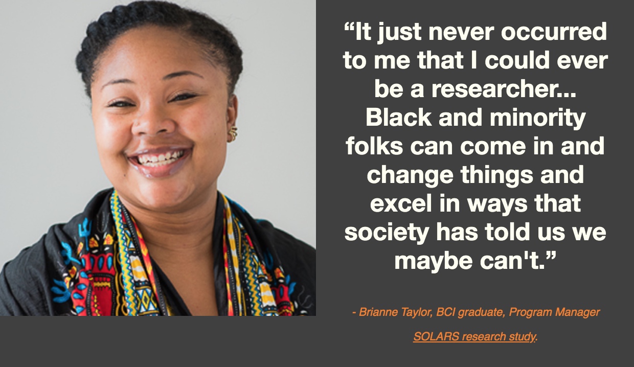 Bri Taylor, BCI graduate and SOLARS research study program managers, "It just never occurred to me that I could ever be a researcher... Black and minority folks can come in and change things and excel in ways that society has told us we maybe can't.”
